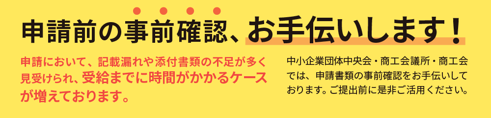 申請前の事前確認、お手伝いします！申請において、記載漏れや添付書類の不足が多く見受けられ、受給までに時間がかかるケースが増えております。中小企業団体中央会・商工会議所・商工会では、申請書類の事前確認をお手伝いしております。ご提出前に是非ご活用ください。